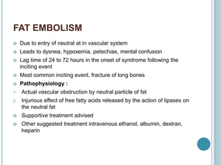 FAT EMBOLISM
 Due to entry of neutral at in vascular system
 Leads to dysnea, hypoxemia, petechiae, mental confusion
 Lag time of 24 to 72 hours in the onset of syndrome following the
inciting event
 Most common inciting event, fracture of long bones
 Pathophysiology :
1. Actual vascular obstruction by neutral particle of fat
2. Injurious effect of free fatty acids released by the action of lipases on
the neutral fat
 Supportive treatment advised
 Other suggested treatment intravenous ethanol, albumin, dextran,
heparin
 