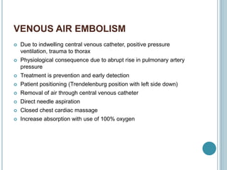 VENOUS AIR EMBOLISM
 Due to indwelling central venous catheter, positive pressure
ventilation, trauma to thorax
 Physiological consequence due to abrupt rise in pulmonary artery
pressure
 Treatment is prevention and early detection
 Patient positioning (Trendelenburg position with left side down)
 Removal of air through central venous catheter
 Direct needle aspiration
 Closed chest cardiac massage
 Increase absorption with use of 100% oxygen
 