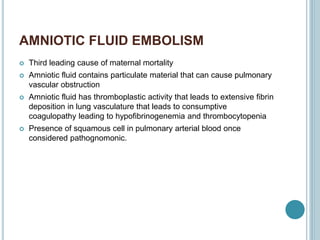AMNIOTIC FLUID EMBOLISM
 Third leading cause of maternal mortality
 Amniotic fluid contains particulate material that can cause pulmonary
vascular obstruction
 Amniotic fluid has thromboplastic activity that leads to extensive fibrin
deposition in lung vasculature that leads to consumptive
coagulopathy leading to hypofibrinogenemia and thrombocytopenia
 Presence of squamous cell in pulmonary arterial blood once
considered pathognomonic.
 