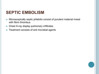 SEPTIC EMBOLISM
 Microscopically septic phlebitis consist of purulent material mixed
with fibrin thrombus
 Chest X-ray display pulmonary infiltrates
 Treatment consists of anti microbial agents
 