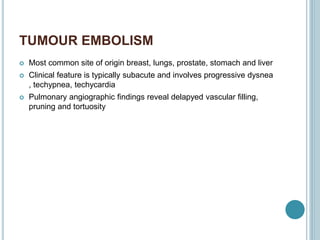 TUMOUR EMBOLISM
 Most common site of origin breast, lungs, prostate, stomach and liver
 Clinical feature is typically subacute and involves progressive dysnea
, techypnea, techycardia
 Pulmonary angiographic findings reveal delapyed vascular filling,
pruning and tortuosity
 