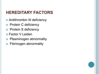 HEREDITARY FACTORS
 Antithrombin III deficiency
 Protein C deficiency
 Protein S deficiency
 Factor V Leiden
 Plasminogen abnormality
 Fibrinogen abnormality
 