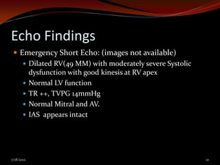 Echo Findings
  Emergency Short Echo: (images not available)
     Dilated RV(49 MM) with moderately severe Systolic
      dysfunction with good kinesis at RV apex
     Normal LV function
     TR ++, TVPG 14mmHg
     Normal Mitral and AV.
     IAS appears intact




7/18/2012                                                 10
 