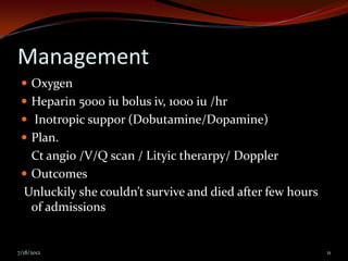 Management
  Oxygen
  Heparin 5000 iu bolus iv, 1000 iu /hr
  Inotropic suppor (Dobutamine/Dopamine)
  Plan.
   Ct angio /V/Q scan / Lityic therarpy/ Doppler
  Outcomes
 Unluckily she couldn’t survive and died after few hours
   of admissions


7/18/2012                                                  11
 