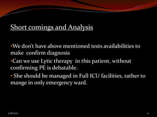 Short comings and Analysis

  •We don’t have above mentioned tests availabilities to
  make confirm diagnosis
  •Can we use Lytic therapy in this patient, without
  confirming PE is debatable.
  • She should be managed in Full ICU facilities, rather to
  mange in only emergency ward.




7/18/2012                                                     12
 