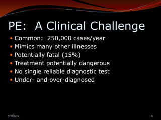 PE: A Clinical Challenge
  Common: 250,000 cases/year
  Mimics many other illnesses
  Potentially fatal (15%)
  Treatment potentially dangerous
  No single reliable diagnostic test
  Under- and over-diagnosed




7/18/2012                               16
 
