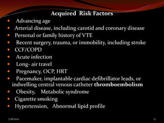 Acquired Risk Factors
 Advancing age
 Arterial disease, including carotid and coronary disease
 Personal or family history of VTE
 Recent surgery, trauma, or immobility, including stroke
 CCF/COPD
 Acute infection
 Long- air travel
 Pregnancy, OCP, HRT
 Pacemaker, implantable cardiac defibrillator leads, or
 indwelling central venous catheter thromboembolism
 Obesity, Metabolic syndrome
 Cigarette smoking
 Hypertension, Abnormal lipid profile

7/18/2012                                                    17
 
