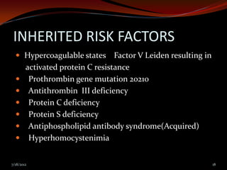INHERITED RISK FACTORS
   Hypercoagulable states        Factor V Leiden resulting in
        activated protein C resistance
        Prothrombin gene mutation 20210
        Antithrombin III deficiency
        Protein C deficiency
        Protein S deficiency
        Antiphospholipid antibody syndrome(Acquired)
        Hyperhomocystenimia


7/18/2012                                                        18
 