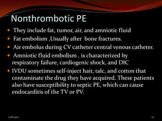 Nonthrombotic PE
 They include fat, tumor, air, and amniotic fluid
 Fat embolism ,Usually after bone fractures.
 Air embolus during CV catheter central venous catheter.
 Amniotic fluid embolism , is characterized by
  respiratory failure, cardiogenic shock, and DIC
 IVDU sometimes self-inject hair, talc, and cotton that
  contaminate the drug they have acquired. These patients
  also have susceptibility to septic PE, which can cause
  endocarditis of the TV or PV.



7/18/2012                                               22
 