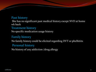 Past history
            She has no significant past medical history except NVD at home
            wk back
            Treatment history
            No specific medication usage history

            Family history
            No family history could be elicited regarding DVT or phelbitits
            Personal history
            No history of any addiction /drug allergy




7/18/2012                                                                     3
 