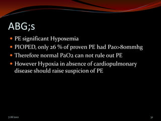 ABG;s
  PE significant Hypoxemia
  PIOPED, only 26 % of proven PE had Pao>80mmhg
  Therefore normal PaO2 can not rule out PE
  However Hypoxia in absence of cardiopulmonary
     disease should raise suspicion of PE




7/18/2012                                          32
 