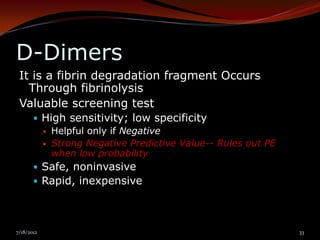 D-Dimers
 It is a fibrin degradation fragment Occurs
   Through fibrinolysis
 Valuable screening test
        High sensitivity; low specificity
          Helpful only if Negative
          Strong Negative Predictive Value-- Rules out PE
           when low probability
        Safe, noninvasive
        Rapid, inexpensive




7/18/2012                                                    33
 
