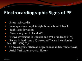 Electrocardiographic Signs of PE
   Sinus tachycardia
   Incomplete or complete right bundle branch block
    Right-axis deviation
    S wave >1.5 mm in I and aVL
   T wave inversions in leads III and aVF or in leads V1-V4
   S wave in lead I and a Q wave and T wave inversion in
  lead III (S1Q3T3)
  QRS axis greater than 90 degrees or an indeterminate axis
  Atrial fibrillation or atrial flutter


7/18/2012                                                  34
 