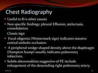 Chest Radiography
 Useful to R/o other causes
 Non specific findings; pleural Effusion, atelectasis,
  consolidation
  Classic sign
 Focal oligemia (Westermark sign) indicates massive
  central embolic occlusion.
 A peripheral wedge-shaped density above the diaphragm
  (Hampton hump) usually indicates pulmonary
  infarction.
 Subtle abnormalities suggestive of PE include
  enlargement of the descending right pulmonary artery.
7/18/2012                                                 35
 