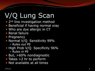 V/Q Lung Scan
    2nd line investigation method
    Beneficial if having normal xray
    Who are dye allergic in CT
    Renal failure
    Pregnancy
    Normal V/Q Sensitivity 99%
        Rules out PE
  High Prob V/Q Specificity 96%
     Rules in PE
  But, >60% nondiagnostic
  Takes >2 hr to perform
  Not available at all times
7/18/2012                               37
 