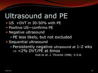 Ultrasound and PE
  US +DVT in 30-50% with PE
  Positive US—confirms PE
  Negative ultrasound
     PE less likely, but not excluded
  Sequential ultrasound
     Persistently negative ultrasound at 1-2 wks
            <2% DVT/PE at 6mos
                   Hull et al. J. Thromb 1996; 3:5-8.




7/18/2012                                               38
 