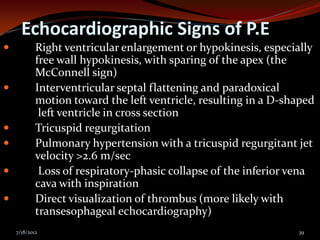 Echocardiographic Signs of P.E
           Right ventricular enlargement or hypokinesis, especially
            free wall hypokinesis, with sparing of the apex (the
            McConnell sign)
           Interventricular septal flattening and paradoxical
            motion toward the left ventricle, resulting in a D-shaped
             left ventricle in cross section
           Tricuspid regurgitation
           Pulmonary hypertension with a tricuspid regurgitant jet
            velocity >2.6 m/sec
            Loss of respiratory-phasic collapse of the inferior vena
            cava with inspiration
           Direct visualization of thrombus (more likely with
            transesophageal echocardiography)
    7/18/2012                                                    39
 