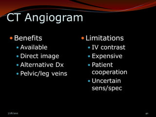 CT Angiogram
  Benefits                  Limitations
        Available             IV contrast
        Direct image          Expensive
        Alternative Dx        Patient
        Pelvic/leg veins       cooperation
                               Uncertain
                                sens/spec


7/18/2012                                     40
 