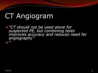 CT Angiogram
  “CT should not be used alone for
   suspected PE, but combining tests
   improves accuracy and reduces need for
   angiography”
 ”




7/18/2012                                   41
 