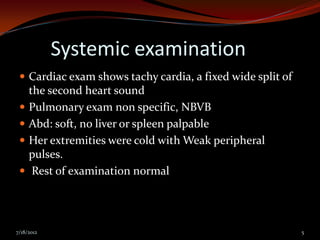 Systemic examination
  Cardiac exam shows tachy cardia, a fixed wide split of
     the second heart sound
    Pulmonary exam non specific, NBVB
    Abd: soft, no liver or spleen palpable
    Her extremities were cold with Weak peripheral
     pulses.
     Rest of examination normal




7/18/2012                                                   5
 