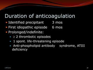 Duration of anticoagulation
  Identified precipitant     3 mos
  First idiopathic episode   6 mos
  Prolonged/indefinite:
       2 thrombotic episodes
     1 spont. life-threatening episode
     Anti-phospholipid antibody    syndrome, ATIII
      deficiency




7/18/2012                                             56
 