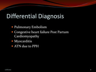 Differential Diagnosis
             Pulmonary Embolism
             Congestive heart failure Post Partum
              Cardiomyopathy
             Myocarditis
             ATN due to PPH




7/18/2012                                            6
 