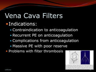 Vena Cava Filters
  Indications:
        Contraindication to anticoagulation
        Recurrent PE on anticoagulation
        Complications from anticoagulation
        Massive PE with poor reserve
  Problems with filter thrombosis




7/18/2012                                      61
 