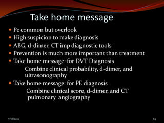 Take home message
 Pe common but overlook
 High suspicion to make diagnosis
 ABG, d-dimer, CT imp diagnostic tools
 Prevention is much more important than treatment
 Take home message: for DVT Diagnosis
      Combine clinical probability, d-dimer, and
      ultrasonography
 Take home message: for PE diagnosis
       Combine clinical score, d-dimer, and CT
       pulmonary angiography


7/18/2012                                            63
 