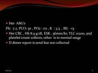  Her ABG’s
 Ph: 7.2, PCO: 30 , PO2 : 171 , K : 3.3 , BE: -13
  Her CBC , Hb 8.9 g/dl, ESR , 56mm/hr, TLC 10200, and
   platelet count 208000, other is in normal range
  D dimer report is send but not collected




7/18/2012                                                 8
 