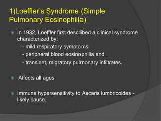 1)Loeffler’s Syndrome (Simple
Pulmonary Eosinophilia)
 In 1932, Loeffler first described a clinical syndrome
characterized by:
- mild respiratory symptoms
- peripheral blood eosinophilia and
- transient, migratory pulmonary infiltrates.
 Affects all ages
 Immune hypersensitivity to Ascaris lumbricoides -
likely cause.
 
