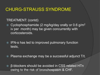 CHURG-STRAUSS SYNDROME
TREATMENT: (contd)
 Cyclophosphamide (2 mg/kg/day orally or 0.6 g/m2
iv per month) may be given concurrently with
corticosteroids.
 IFN-α has led to improved pulmonary function
tests,
 Plasma exchange may be a successful adjunct T/t.
 β-blockers should be avoided in CSS related HTn
owing to the risk of bronchospasm & CHF.
 