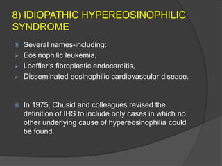 8) IDIOPATHIC HYPEREOSINOPHILIC
SYNDROME
 Several names-including:
 Eosinophilic leukemia,
 Loeffler’s fibroplastic endocarditis,
 Disseminated eosinophilic cardiovascular disease.
 In 1975, Chusid and colleagues revised the
definition of IHS to include only cases in which no
other underlying cause of hypereosinophilia could
be found.
 