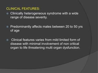 CLINICAL FEATURES:
 Clinically heterogeneous syndrome with a wide
range of disease severity.
 Predominantly affects males between 20 to 50 yrs
of age
 Clinical features varies from mild limited form of
disease with minimal involvement of non critical
organ to life threatening multi organ dysfunction.
 