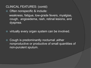 CLINICAL FEATURES: (contd)
 Often nonspecific & include:
weakness, fatigue, low-grade fevers, myalgias,
cough, angioedema, rash, retinal lesions, and
dyspnea.
 virtually every organ system can be involved.
 Cough is predominantly nocturnal ,either
nonproductive or productive of small quantities of
non-purulent sputum.
 