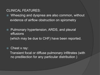 CLINICAL FEATURES:
 Wheezing and dyspnea are also common, without
evidence of airflow obstruction on spirometry
 Pulmonary hypertension, ARDS, and pleural
effusions
(which may be due to CHF) have been reported.
 Chest x ray:
Transient focal or diffuse pulmonary infiltrates (with
no predilection for any particular distribution )
 