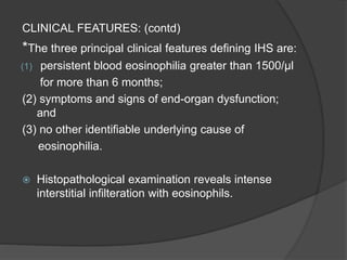 CLINICAL FEATURES: (contd)
*The three principal clinical features defining IHS are:
(1) persistent blood eosinophilia greater than 1500/μl
for more than 6 months;
(2) symptoms and signs of end-organ dysfunction;
and
(3) no other identifiable underlying cause of
eosinophilia.
 Histopathological examination reveals intense
interstitial infilteration with eosinophils.
 