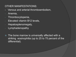 OTHER MANIFESTATIONS:
- Venous and arterial thromboembolism,
- Anemia,
- Thrombocytopenia,
- Elevated vitamin B12 levels,
- Hepatosplenomegaly,
- Lymphadenopathy
 The bone marrow is universally affected with a
striking eosinophilia (up to 25 to 75 percent of the
differential).
 
