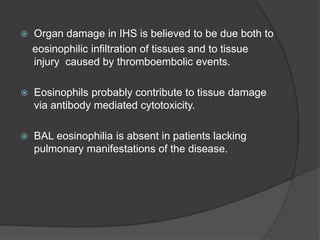  Organ damage in IHS is believed to be due both to
eosinophilic infiltration of tissues and to tissue
injury caused by thromboembolic events.
 Eosinophils probably contribute to tissue damage
via antibody mediated cytotoxicity.
 BAL eosinophilia is absent in patients lacking
pulmonary manifestations of the disease.
 