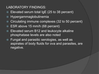 LABORATORY FINDINGS:
 Elevated serum total IgE (25 to 38 percent)
 Hypergammaglobulinemia
 Circulating immune complexes (32 to 50 percent)
 ESR above 15 mm/h (68 percent)
 Elevated serum B12 and leukocyte alkaline
phosphatase levels are also noted
 Fungal and parasitic serologies, as well as
aspirates of body fluids for ova and parasites, are
negative.
 