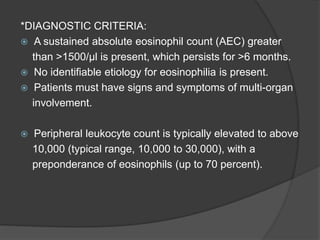 *DIAGNOSTIC CRITERIA:
 A sustained absolute eosinophil count (AEC) greater
than >1500/µl is present, which persists for >6 months.
 No identifiable etiology for eosinophilia is present.
 Patients must have signs and symptoms of multi-organ
involvement.
 Peripheral leukocyte count is typically elevated to above
10,000 (typical range, 10,000 to 30,000), with a
preponderance of eosinophils (up to 70 percent).
 