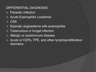 DIFFERENTIAL DIAGNOSIS:
 Parasitic infection
 Acute Eosinophilic Leukemia
 CSS
 Episodic angioedema with eosinophilia
 Tuberculous or fungal infection
 Allergic or autoimmune disease
 Acute or CEPs, TPE, and other lymphoproliferative
disorders.
 