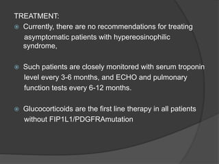 TREATMENT:
 Currently, there are no recommendations for treating
asymptomatic patients with hypereosinophilic
syndrome,
 Such patients are closely monitored with serum troponin
level every 3-6 months, and ECHO and pulmonary
function tests every 6-12 months.
 Glucocorticoids are the first line therapy in all patients
without FIP1L1/PDGFRAmutation
 