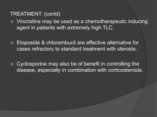 TREATMENT: (contd)
 Vincristine may be used as a chemotherapeutic inducing
agent in patients with extremely high TLC.
 Etoposide & chlorambucil are effective alternative for
cases refractory to standard treatment with steroids.
 Cyclosporine may also be of benefit in controlling the
disease, especially in combination with corticosteroids.
 