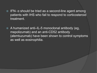  IFN- α should be tried as a second-line agent among
patients with IHS who fail to respond to corticosteroid
treatment.
 A humanized anti–IL-5 monoclonal antibody (eg,
mepolizumab) and an anti-CD52 antibody
(alemtuzumab) have been shown to control symptoms
as well as eosinophilia.
 