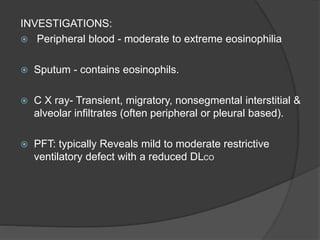 INVESTIGATIONS:
 Peripheral blood - moderate to extreme eosinophilia
 Sputum - contains eosinophils.
 C X ray- Transient, migratory, nonsegmental interstitial &
alveolar infiltrates (often peripheral or pleural based).
 PFT: typically Reveals mild to moderate restrictive
ventilatory defect with a reduced DLCO
 