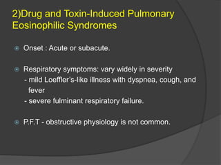2)Drug and Toxin-Induced Pulmonary
Eosinophilic Syndromes
 Onset : Acute or subacute.
 Respiratory symptoms: vary widely in severity
- mild Loeffler’s-like illness with dyspnea, cough, and
fever
- severe fulminant respiratory failure.
 P.F.T - obstructive physiology is not common.
 