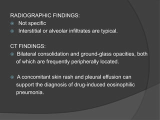 RADIOGRAPHIC FINDINGS:
 Not specific
 Interstitial or alveolar infiltrates are typical.
CT FINDINGS:
 Bilateral consolidation and ground-glass opacities, both
of which are frequently peripherally located.
 A concomitant skin rash and pleural effusion can
support the diagnosis of drug-induced eosinophilic
pneumonia.
 
