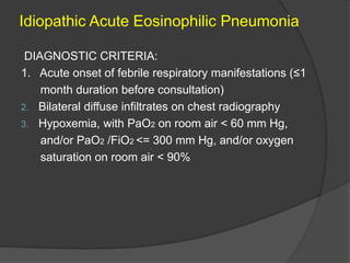 Idiopathic Acute Eosinophilic Pneumonia
DIAGNOSTIC CRITERIA:
1. Acute onset of febrile respiratory manifestations (≤1
month duration before consultation)
2. Bilateral diffuse infiltrates on chest radiography
3. Hypoxemia, with PaO2 on room air < 60 mm Hg,
and/or PaO2 /FiO2 <= 300 mm Hg, and/or oxygen
saturation on room air < 90%
 