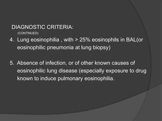 DIAGNOSTIC CRITERIA:
(CONTINUED)
4. Lung eosinophilia , with > 25% eosinophils in BAL(or
eosinophilic pneumonia at lung biopsy)
5. Absence of infection, or of other known causes of
eosinophilic lung disease (especially exposure to drug
known to induce pulmonary eosinophilia.
 