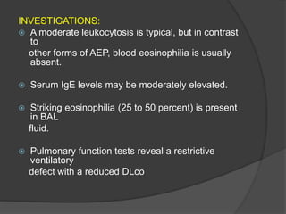 INVESTIGATIONS:
 A moderate leukocytosis is typical, but in contrast
to
other forms of AEP, blood eosinophilia is usually
absent.
 Serum IgE levels may be moderately elevated.
 Striking eosinophilia (25 to 50 percent) is present
in BAL
fluid.
 Pulmonary function tests reveal a restrictive
ventilatory
defect with a reduced DLco
 